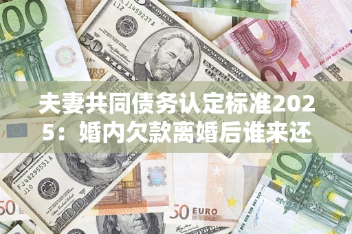 济南夫妻共同债务认定标准2025：婚内欠款离婚后谁来还？
