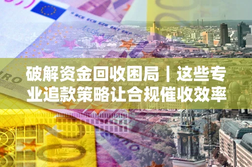 济南破解资金回收困局｜这些专业追款策略让合规催收效率翻倍