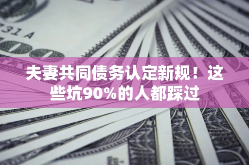 济南夫妻共同债务认定新规！这些坑90%的人都踩过