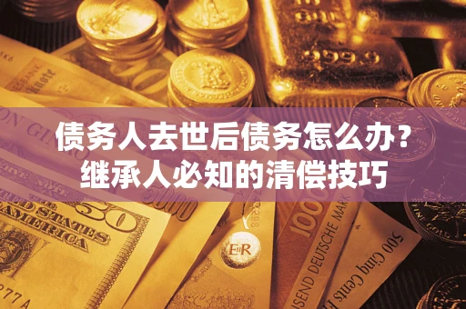 济南债务人去世后债务怎么办？继承人必知的清偿技巧