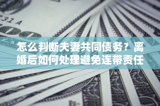 济南怎么判断夫妻共同债务？离婚后如何处理避免连带责任？