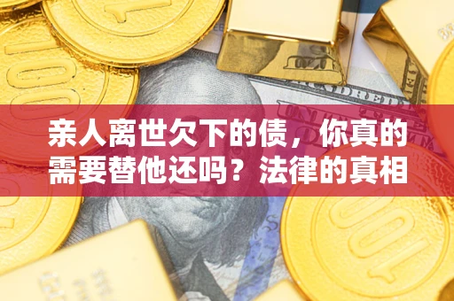 济南亲人离世欠下的债，你真的需要替他还吗？法律的真相或许与你想的不一样